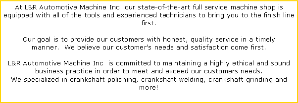 Text Box: At L&R Automotive Machine Inc  our state-of-the-art full service machine shop is equipped with all of the tools and experienced technicians to bring you to the finish line first. Our goal is to provide our customers with honest, quality service in a timely manner.  We believe our customers needs and satisfaction come first.L&R Automotive Machine Inc  is committed to maintaining a highly ethical and sound business practice in order to meet and exceed our customers needs.We specialized in crankshaft polishing, crankshaft welding, crankshaft grinding and more!